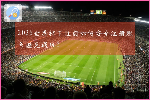 2026世界杯下注前如何安全注册账号避免遇坑？